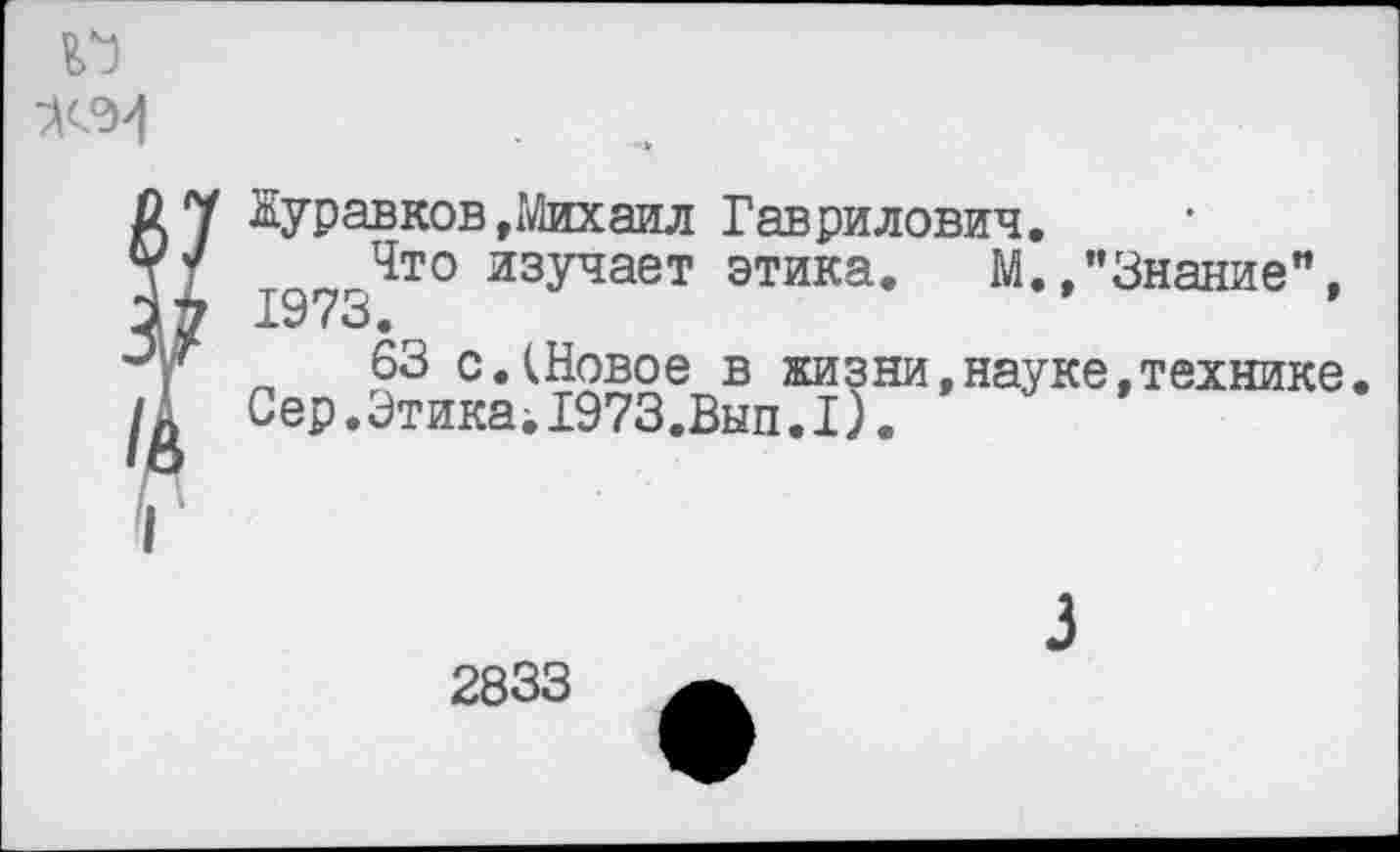 ﻿Журавков»Михаил Гаврилович.
Что изучает этика. М.»’’Знание”, 1973.
63 с.(Новое в жизни,науке,технике Сер.ЭтикамГ973.Вып.I).
2833